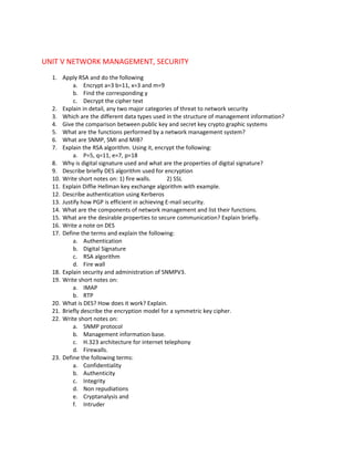 UNIT V NETWORK MANAGEMENT, SECURITY
  1. Apply RSA and do the following
          a. Encrypt a=3 b=11, x=3 and m=9
          b. Find the corresponding y
          c. Decrypt the cipher text
  2. Explain in detail, any two major categories of threat to network security
  3. Which are the different data types used in the structure of management information?
  4. Give the comparison between public key and secret key crypto graphic systems
  5. What are the functions performed by a network management system?
  6. What are SNMP, SMI and MIB?
  7. Explain the RSA algorithm. Using it, encrypt the following:
          a. P=5, q=11, e=7, p=18
  8. Why is digital signature used and what are the properties of digital signature?
  9. Describe briefly DES algorithm used for encryption
  10. Write short notes on: 1) fire walls.      2) SSL
  11. Explain Diffie Hellman key exchange algorithm with example.
  12. Describe authentication using Kerberos
  13. Justify how PGP is efficient in achieving E-mail security.
  14. What are the components of network management and list their functions.
  15. What are the desirable properties to secure communication? Explain briefly.
  16. Write a note on DES
  17. Define the terms and explain the following:
          a. Authentication
          b. Digital Signature
          c. RSA algorithm
          d. Fire wall
  18. Explain security and administration of SNMPV3.
  19. Write short notes on:
          a. IMAP
          b. RTP
  20. What is DES? How does it work? Explain.
  21. Briefly describe the encryption model for a symmetric key cipher.
  22. Write short notes on:
          a. SNMP protocol
          b. Management information base.
          c. H.323 architecture for internet telephony
          d. Firewalls.
  23. Define the following terms:
          a. Confidentiality
          b. Authenticity
          c. Integrity
          d. Non repudiations
          e. Cryptanalysis and
          f. Intruder
 