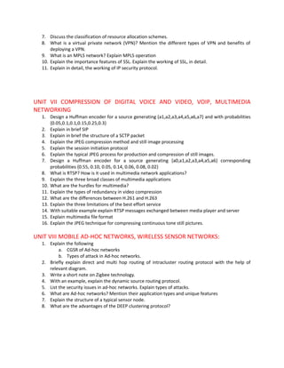 7. Discuss the classification of resource allocation schemes.
  8. What is a virtual private network (VPN)? Mention the different types of VPN and benefits of
      deploying a VPN.
  9. What is an MPLS network? Explain MPLS operation
  10. Explain the importance features of SSL. Explain the working of SSL, in detail.
  11. Explain in detail, the working of IP security protocol.




UNIT VII COMPRESSION OF DIGITAL VOICE AND VIDEO, VOIP, MULTIMEDIA
NETWORKING
  1. Design a Huffman encoder for a source generating (a1,a2,a3,a4,a5,a6,a7} and with probabilities
      {0.05,0.1,0.1,0.15,0.25,0.3}
  2. Explain in brief SIP
  3. Explain in brief the structure of a SCTP packet
  4. Explain the JPEG compression method and still image processing
  5. Explain the session initiation protocol
  6. Explain the typical JPEG process for production and compression of still images.
  7. Design a Huffman encoder for a source generating {a0,a1,a2,a3,a4,a5,a6} corresponding
      probabilities {0.55, 0.10, 0.05, 0.14, 0.06, 0.08, 0.02}
  8. What is RTSP? How is it used in multimedia network applications?
  9. Explain the three broad classes of multimedia applications
  10. What are the hurdles for multimedia?
  11. Explain the types of redundancy in video compression
  12. What are the differences between H.261 and H.263
  13. Explain the three limitations of the best effort service
  14. With suitable example explain RTSP messages exchanged between media player and server
  15. Explain multimedia file format
  16. Explain the JPEG technique for compressing continuous tone still pictures.

UNIT VIII MOBILE AD-HOC NETWORKS, WIRELESS SENSOR NETWORKS:
  1. Explain the following
          a. CGSR of Ad-hoc networks
          b. Types of attack in Ad-hoc networks.
  2. Briefly explain direct and multi hop routing of intracluster routing protocol with the help of
     relevant diagram.
  3. Write a short note on Zigbee technology.
  4. With an example, explain the dynamic source routing protocol.
  5. List the security issues in ad-hoc networks. Explain types of attacks.
  6. What are Ad-hoc networks? Mention their application types and unique features
  7. Explain the structure of a typical sensor node.
  8. What are the advantages of the DEEP clustering protocol?
 