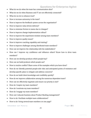 Questions for Enterprise Agilist
C h a n d a n L a l P a t a r y P a g e 10 |
29
General Information
 What do we do when the team has communication silos?
 What do we do when Business and IT are not effectively connected?
 What do we do to enhance trust?
 How to increase autonomy in the team?
 How to improve the feedback system across the organization?
 How to improve value-driven delivery?
 How to minimize friction in teams due to changes?
 How to improve change implementation rollout?
 How to improve the experiment mindset among team members?
 How to improve quality issues?
 How to improve coaching capability and training?
 How to improve challenges among distributed team members?
 How can we improve the relationship with the stakeholders?
 How can I improve my confidence and influence others? Know how to drive team
members?
 How can we develop products which people buy?
 How can we build products which people use?
 How to resolve conflict? Share some of the examples which you have done?
 How do we Identify potential people-side risks and anticipated points of resistance and
develop specific plans to mitigate and address concerns?
 How do we build client knowledge and credibility quickly?
 How do we improve collaboration among the numerous dependent team?
 How can we effectively negotiate and ensure our priority is met?
 How do I inspire my team members?
 How do I motivate my team members?
 How do I engage my team members?
 How can I educate business about Product Backlog management?
 How to do I facilitate multiple team collaborations?
 How to do I bring several team members on one page?
 