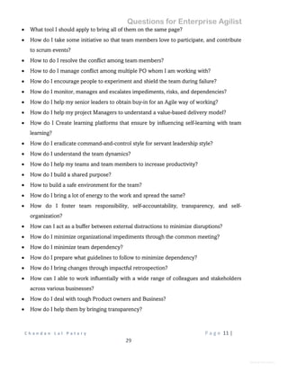 Questions for Enterprise Agilist
C h a n d a n L a l P a t a r y P a g e 11 |
29
General Information
 What tool I should apply to bring all of them on the same page?
 How do I take some initiative so that team members love to participate, and contribute
to scrum events?
 How to do I resolve the conflict among team members?
 How to do I manage conflict among multiple PO whom I am working with?
 How do I encourage people to experiment and shield the team during failure?
 How do I monitor, manages and escalates impediments, risks, and dependencies?
 How do I help my senior leaders to obtain buy-in for an Agile way of working?
 How do I help my project Managers to understand a value-based delivery model?
 How do I Create learning platforms that ensure by influencing self-learning with team
learning?
 How do I eradicate command-and-control style for servant leadership style?
 How do I understand the team dynamics?
 How do I help my teams and team members to increase productivity?
 How do I build a shared purpose?
 How to build a safe environment for the team?
 How do I bring a lot of energy to the work and spread the same?
 How do I foster team responsibility, self-accountability, transparency, and self-
organization?
 How can I act as a buffer between external distractions to minimize disruptions?
 How do I minimize organizational impediments through the common meeting?
 How do I minimize team dependency?
 How do I prepare what guidelines to follow to minimize dependency?
 How do I bring changes through impactful retrospection?
 How can I able to work influentially with a wide range of colleagues and stakeholders
across various businesses?
 How do I deal with tough Product owners and Business?
 How do I help them by bringing transparency?
 