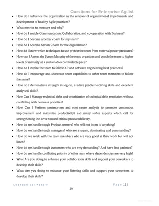Questions for Enterprise Agilist
C h a n d a n L a l P a t a r y P a g e 12 |
29
General Information
 How do I influence the organization in the removal of organizational impediments and
development of healthy Agile practices?
 What metrics to measure and why?
 How do I enable Communication, Collaboration, and co-operation with Business?
 How do I become a better coach for my team?
 How do I become Scrum Coach for the organization?
 How do I know which techniques to use protect the team from external power pressures?
 How can I Assess the Scrum Maturity of the team; organizes and coach the team to higher
levels of maturity at a sustainable/comfortable pace?
 How do I inspire the team to follow XP and software engineering best practices?
 How do I encourage and showcase team capabilities to other team members to follow
the same?
 How do I demonstrate strength in logical, creative problem-solving skills and excellent
analytical skills?
 How Can I Manage technical debt and prioritization of technical debt resolution without
conflicting with business priorities?
 How Can I Perform postmortem and root cause analysis to promote continuous
improvement and maximize productivity? and many softer aspects which call for
strengthening the drive toward critical product delivery.
 How do we handle tough Product owners? who will not listen to anything?
 How do we handle tough managers? who are arrogant, dominating and commanding?
 How do we work with the team members who are very good at their work but will not
listen?
 How do we handle tough customers who are very demanding? And have less patience?
 How do we handle conflicting priority of other team where dependencies are very high?
 What Are you doing to enhance your collaboration skills and support your coworkers to
develop their skills?
 What Are you doing to enhance your listening skills and support your coworkers to
develop their skills?
 