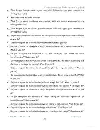 Questions for Enterprise Agilist
C h a n d a n L a l P a t a r y P a g e 13 |
29
General Information
 What Are you doing to enhance your Innovation skills and support your coworkers to
develop their skills?
 How to establish a Candor culture?
 What Are you doing to enhance your creativity skills and support your coworkers to
develop their skills?
 What Are you doing to enhance your observation skills and support your coworkers to
develop their skills?
 Do you recognize the individual often becoming defensive during the conversation? What
do you do?
 Do you recognize the individual is overconfident? What do you do?
 Do you recognize the individual is always showing that he/she is brilliant and creative?
What do you do?
 Do you recognize the individual is not able to accept that others are more
knowledgeable? What do you do?
 Do you recognize the individual is always showing that he/she knows everything and
that there is no scope for learning? What do you do?
 Do you recognize the individual is always thinking he/she is superior to others? What do
you do?
 Do you recognize the individual is always thinking rules do not apply to him/her? What
do you do?
 Do you recognize the individual always do not accept their fault? What do you do?
 Do you recognize the individual is always less empathetic with others? What do you do?
 Do you recognize the individual is always arrogant in dealing with others? What do you
do?
 Do you recognize the individual is always setting an unrealistic expectation for
himself/herself? What do you do?
 Do you recognize the individual is always not willing to compromise? What do you do?
 Do you recognize the individual is always self-centered? What do you do?
 Do you recognize the individual is always worrying about their needs? What do you do?
 