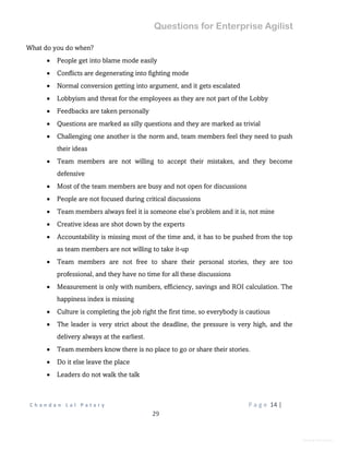 Questions for Enterprise Agilist
C h a n d a n L a l P a t a r y P a g e 14 |
29
General Information
What do you do when?
 People get into blame mode easily
 Conflicts are degenerating into fighting mode
 Normal conversion getting into argument, and it gets escalated
 Lobbyism and threat for the employees as they are not part of the Lobby
 Feedbacks are taken personally
 Questions are marked as silly questions and they are marked as trivial
 Challenging one another is the norm and, team members feel they need to push
their ideas
 Team members are not willing to accept their mistakes, and they become
defensive
 Most of the team members are busy and not open for discussions
 People are not focused during critical discussions
 Team members always feel it is someone else’s problem and it is, not mine
 Creative ideas are shot down by the experts
 Accountability is missing most of the time and, it has to be pushed from the top
as team members are not willing to take it-up
 Team members are not free to share their personal stories, they are too
professional, and they have no time for all these discussions
 Measurement is only with numbers, efficiency, savings and ROI calculation. The
happiness index is missing
 Culture is completing the job right the first time, so everybody is cautious
 The leader is very strict about the deadline, the pressure is very high, and the
delivery always at the earliest.
 Team members know there is no place to go or share their stories.
 Do it else leave the place
 Leaders do not walk the talk
 