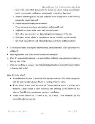 Questions for Enterprise Agilist
C h a n d a n L a l P a t a r y P a g e 15 |
29
General Information
 Cost is the center of all discussions. No money for a team outing, no money for
travel, no money for celebration, no money for recognition! Save cost!
 Rewards and recognitions are rare, and there is too much politics in the selection
process for meritorious work
 People are scared to become vulnerable
 Team members sometimes rejects others for being different
 People do not share much about their personal stories
 Only a few team members are dominating the meeting most of the time
 Retrospect actions related to impediments are not closed for several months
 Not much support from each other (Individual contributor and hero culture)
 If you have to create an Empathy Thermometer, what are the few scales parameter you
will keep?
 Team Agreement, how it can Benefit? Share some examples
 What Are you doing to enhance your team building skills and support your coworkers to
develop their skills?
 What are you doing to enhance your cultural intelligent skills and support your coworkers
to develop their skills?
What do we do when?
 Scrum Master is not able to associate with the team members. Not able to empathize
with the team members. Scrum Master is residing in his/her world.
 Scrum Master is too much technical or Domain experts, which is hurting team
members. Scrum Master is over confidence and showing he/she knows all the
solution. Not able to recognize team members contribution
 Scrum Master attitude is, “I know it all”, as a result, Team members are not
approaching Scrum Masters.
 