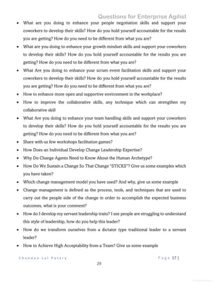 Questions for Enterprise Agilist
C h a n d a n L a l P a t a r y P a g e 17 |
29
General Information
 What are you doing to enhance your people negotiation skills and support your
coworkers to develop their skills? How do you hold yourself accountable for the results
you are getting? How do you need to be different from what you are?
 What are you doing to enhance your growth mindset skills and support your coworkers
to develop their skills? How do you hold yourself accountable for the results you are
getting? How do you need to be different from what you are?
 What Are you doing to enhance your scrum event facilitation skills and support your
coworkers to develop their skills? How do you hold yourself accountable for the results
you are getting? How do you need to be different from what you are?
 How to enhance more open and supportive environment in the workplace?
 How to improve the collaborative skills, any technique which can strengthen my
collaborative skill
 What Are you doing to enhance your team handling skills and support your coworkers
to develop their skills? How do you hold yourself accountable for the results you are
getting? How do you need to be different from what you are?
 Share with us few workshops facilitation games?
 How Does an Individual Develop Change Leadership Expertise?
 Why Do Change Agents Need to Know About the Human Archetype?
 How Do We Sustain a Change So That Change “STICKS”? Give us some examples which
you have taken?
 Which change management model you have used? And why, give us some example
 Change management is defined as the process, tools, and techniques that are used to
carry out the people side of the change in order to accomplish the expected business
outcomes, what is your comment?
 How do I develop my servant leadership traits? I see people are struggling to understand
this style of leadership, how do you help this leader?
 How do we transform ourselves from a dictator type traditional leader to a servant
leader?
 How to Achieve High Acceptability from a Team? Give us some example
 