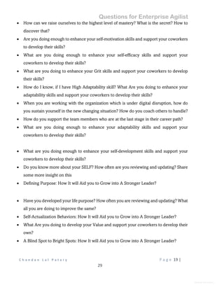 Questions for Enterprise Agilist
C h a n d a n L a l P a t a r y P a g e 19 |
29
General Information
 How can we raise ourselves to the highest level of mastery? What is the secret? How to
discover that?
 Are you doing enough to enhance your self-motivation skills and support your coworkers
to develop their skills?
 What are you doing enough to enhance your self-efficacy skills and support your
coworkers to develop their skills?
 What are you doing to enhance your Grit skills and support your coworkers to develop
their skills?
 How do I know, if I have High Adaptability skill? What Are you doing to enhance your
adaptability skills and support your coworkers to develop their skills?
 When you are working with the organization which is under digital disruption, how do
you sustain yourself in the new changing situation? How do you coach others to handle?
 How do you support the team members who are at the last stage in their career path?
 What are you doing enough to enhance your adaptability skills and support your
coworkers to develop their skills?
 What are you doing enough to enhance your self-development skills and support your
coworkers to develop their skills?
 Do you know more about your SELF? How often are you reviewing and updating? Share
some more insight on this
 Defining Purpose: How It will Aid you to Grow into A Stronger Leader?
 Have you developed your life purpose? How often you are reviewing and updating? What
all you are doing to improve the same?
 Self-Actualization Behaviors: How It will Aid you to Grow into A Stronger Leader?
 What Are you doing to develop your Value and support your coworkers to develop their
own?
 A Blind Spot to Bright Spots: How It will Aid you to Grow into A Stronger Leader?
 