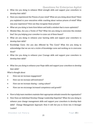 Questions for Enterprise Agilist
C h a n d a n L a l P a t a r y P a g e 20 |
29
General Information
 What Are you doing to enhance Mind strength skills and support your coworkers to
develop their skills?
 Have you experienced the Prisons of your mind? What are you doing about those? Have
you explained to your executives while coaching about various prisons of mind? What
was your experience? How can they recognize those prisons?
 What are you doing to learn from failure and build a mindset that is more optimistic?
 Mindset Bias, Are you a Victim of This? What Are you doing to overcome this mindset
bias? Are you helping your coworker to come out of these biases?
 What are you doing to enhance your learning skills and support your coworkers to
develop their skills?
 Knowledge Curse: Are you also Affected by This Curse? What Are you doing to
acknowledge that we are not a victim of knowledge curse and working on to overcome
those?
 What Are you doing to enhance your Courage skills and support your coworkers to
develop their skills?
 What Are you doing to enhance your Hope skills and support your coworkers to develop
their skills?
What is thought about
 How can we increase engagement?
 How can we increase self-motivation?
 How can we increase sharing – caring culture?
 How can we encourage increased competence and growth?
 How to help team members maintain their appropriate attitude towards the organization?
 How Does an Individual Develop Change Leadership Expertise? What Are you doing to
enhance your change management skills and support your coworkers to develop their
skills? Change Management Approach: How It will Aid you to Grow into A Stronger
Leader?
 