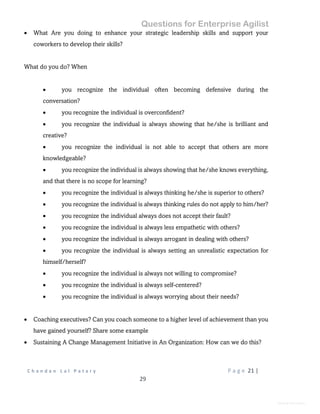 Questions for Enterprise Agilist
C h a n d a n L a l P a t a r y P a g e 21 |
29
General Information
 What Are you doing to enhance your strategic leadership skills and support your
coworkers to develop their skills?
What do you do? When
 you recognize the individual often becoming defensive during the
conversation?
 you recognize the individual is overconfident?
 you recognize the individual is always showing that he/she is brilliant and
creative?
 you recognize the individual is not able to accept that others are more
knowledgeable?
 you recognize the individual is always showing that he/she knows everything,
and that there is no scope for learning?
 you recognize the individual is always thinking he/she is superior to others?
 you recognize the individual is always thinking rules do not apply to him/her?
 you recognize the individual always does not accept their fault?
 you recognize the individual is always less empathetic with others?
 you recognize the individual is always arrogant in dealing with others?
 you recognize the individual is always setting an unrealistic expectation for
himself/herself?
 you recognize the individual is always not willing to compromise?
 you recognize the individual is always self-centered?
 you recognize the individual is always worrying about their needs?
 Coaching executives? Can you coach someone to a higher level of achievement than you
have gained yourself? Share some example
 Sustaining A Change Management Initiative in An Organization: How can we do this?
 