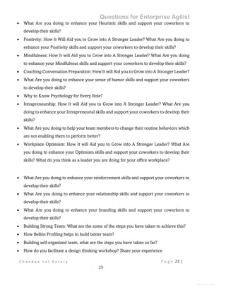 Questions for Enterprise Agilist
C h a n d a n L a l P a t a r y P a g e 23 |
29
General Information
 What Are you doing to enhance your Heuristic skills and support your coworkers to
develop their skills?
 Positivity: How It Will Aid you to Grow into A Stronger Leader? What Are you doing to
enhance your Positivity skills and support your coworkers to develop their skills?
 Mindfulness: How It will Aid you to Grow into A Stronger Leader? What Are you doing
to enhance your Mindfulness skills and support your coworkers to develop their skills?
 Coaching Conversation Preparation: How It will Aid you to Grow into A Stronger Leader?
 What Are you doing to enhance your sense of humor skills and support your coworkers
to develop their skills?
 Why to Know Psychology for Every Role?
 Intrapreneurship: How It will Aid you to Grow into A Stronger Leader? What Are you
doing to enhance your Intrapreneurial skills and support your coworkers to develop their
skills?
 What Are you doing to help your team members to change their routine behaviors which
are not enabling them to perform better?
 Workplace Optimism: How It will Aid you to Grow into A Stronger Leader? What Are
you doing to enhance your Optimism skills and support your coworkers to develop their
skills? What do you think as a leader you are doing for your office workplace?
 What Are you doing to enhance your reinforcement skills and support your coworkers to
develop their skills?
 What Are you doing to enhance your relationship skills and support your coworkers to
develop their skills?
 What Are you doing to enhance your branding skills and support your coworkers to
develop their skills?
 Building Strong Team: What are the some of the steps you have taken to achieve this?
 How Belbin Profiling helps to build better team?
 Building self-organized team, what are the steps you have taken so far?
 How do you facilitate a design thinking workshop? Share your experience
 