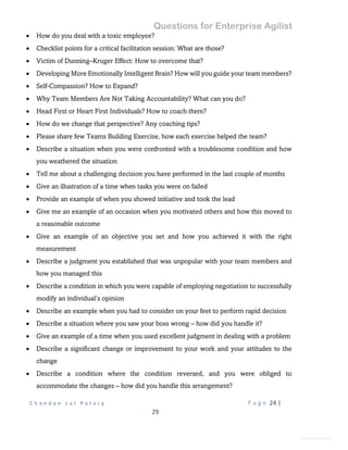 Questions for Enterprise Agilist
C h a n d a n L a l P a t a r y P a g e 24 |
29
General Information
 How do you deal with a toxic employee?
 Checklist points for a critical facilitation session: What are those?
 Victim of Dunning–Kruger Effect: How to overcome that?
 Developing More Emotionally Intelligent Brain? How will you guide your team members?
 Self-Compassion? How to Expand?
 Why Team Members Are Not Taking Accountability? What can you do?
 Head First or Heart First Individuals? How to coach them?
 How do we change that perspective? Any coaching tips?
 Please share few Teams Building Exercise, how each exercise helped the team?
 Describe a situation when you were confronted with a troublesome condition and how
you weathered the situation
 Tell me about a challenging decision you have performed in the last couple of months
 Give an illustration of a time when tasks you were on failed
 Provide an example of when you showed initiative and took the lead
 Give me an example of an occasion when you motivated others and how this moved to
a reasonable outcome
 Give an example of an objective you set and how you achieved it with the right
measurement
 Describe a judgment you established that was unpopular with your team members and
how you managed this
 Describe a condition in which you were capable of employing negotiation to successfully
modify an individual’s opinion
 Describe an example when you had to consider on your feet to perform rapid decision
 Describe a situation where you saw your boss wrong – how did you handle it?
 Give an example of a time when you used excellent judgment in dealing with a problem
 Describe a significant change or improvement to your work and your attitudes to the
change
 Describe a condition where the condition reversed, and you were obliged to
accommodate the changes – how did you handle this arrangement?
 