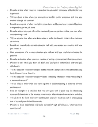 Questions for Enterprise Agilist
C h a n d a n L a l P a t a r y P a g e 25 |
29
General Information
 Describe a time when you were responsible for adequately conveying a blunder to your
supervisor
 Tell me about a time when you encountered conflict in the workplace and how you
worked through the conflict?
 Provide an example of when you had to move above and beyond your regular obligations
is required to get the job done
 Describe a time when you offered the desires of your companions before your own when
accomplishing a task
 Tell me about a time when your knowledge or skills significantly enhanced an outcome
or decision
 Provide an example of a complication you had with a co-worker or executive and how
you settled it
 Give an example of a pressure situation you suffered and how you behaved under the
pressure
 Describe a situation when you were capable of having a constructive influence on others
 Describe a time when you didn't set 100% into your job or performance and what you
did about it
 Tell me about an occasion when you had to iron out a complication with extraordinarily
limited instruction or direction
 Tell me about an occasion when you've done something where you were outstanding in
a team environment?
 Tell us about a time when you were capable of accommodating a culturally diverse
environment
 Give an example of a situation that you have gone out of your way to establishing
someone feels relaxed in the working environment where the environment was turbulent
 Tell us about the most impressive contribution you have made as part of a task group
that is beyond your defined boundaries
 Describe a team experience you found awesome/ high performance, what was your
contribution?
 