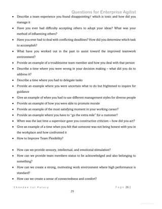 Questions for Enterprise Agilist
C h a n d a n L a l P a t a r y P a g e 26 |
29
General Information
 Describe a team experience you found disappointing/ which is toxic and how did you
manage it
 Have you ever had difficulty accepting others to adopt your ideas? What was your
method of influencing others?
 Have you ever had to deal with conflicting deadlines? How did you determine which task
to accomplish?
 What have you worked out in the past to assist toward the improved teamwork
environment?
 Provide an example of a troublesome team member and how you deal with that person
 Describe a time where you were wrong in your decision making – what did you do to
address it?
 Describe a time where you had to delegate tasks
 Provide an example where you were uncertain what to do but frightened to inquire for
guidance
 Give an example of when you had to use different management styles for diverse people
 Provide an example of how you were able to promote morale
 Provide an example of the most satisfying moment in your working career?
 Provide an example where you have to “go the extra mile” for a customer?
 When was the last time a supervisor gave you constructive criticism – how did you act?
 Give an example of a time when you felt that someone was not being honest with you in
the workplace and how confronted it
 How to Improve Team Flexibility?
 How can we provide sensory, intellectual, and emotional stimulation?
 How can we provide team members status to be acknowledged and also belonging to
something?
 How can we create a strong, motivating work environment where high performance is
standard?
 How can we create a sense of connectedness and comfort?
 