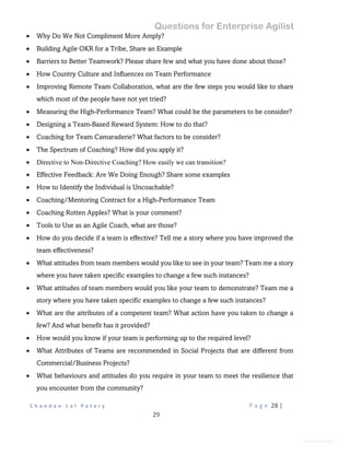 Questions for Enterprise Agilist
C h a n d a n L a l P a t a r y P a g e 28 |
29
General Information
 Why Do We Not Compliment More Amply?
 Building Agile OKR for a Tribe, Share an Example
 Barriers to Better Teamwork? Please share few and what you have done about those?
 How Country Culture and Influences on Team Performance
 Improving Remote Team Collaboration, what are the few steps you would like to share
which most of the people have not yet tried?
 Measuring the High-Performance Team? What could be the parameters to be consider?
 Designing a Team-Based Reward System: How to do that?
 Coaching for Team Camaraderie? What factors to be consider?
 The Spectrum of Coaching? How did you apply it?
 Directive to Non-Directive Coaching? How easily we can transition?
 Effective Feedback: Are We Doing Enough? Share some examples
 How to Identify the Individual is Uncoachable?
 Coaching/Mentoring Contract for a High-Performance Team
 Coaching Rotten Apples? What is your comment?
 Tools to Use as an Agile Coach, what are those?
 How do you decide if a team is effective? Tell me a story where you have improved the
team effectiveness?
 What attitudes from team members would you like to see in your team? Team me a story
where you have taken specific examples to change a few such instances?
 What attitudes of team members would you like your team to demonstrate? Team me a
story where you have taken specific examples to change a few such instances?
 What are the attributes of a competent team? What action have you taken to change a
few? And what benefit has it provided?
 How would you know if your team is performing up to the required level?
 What Attributes of Teams are recommended in Social Projects that are different from
Commercial/Business Projects?
 What behaviours and attitudes do you require in your team to meet the resilience that
you encounter from the community?
 