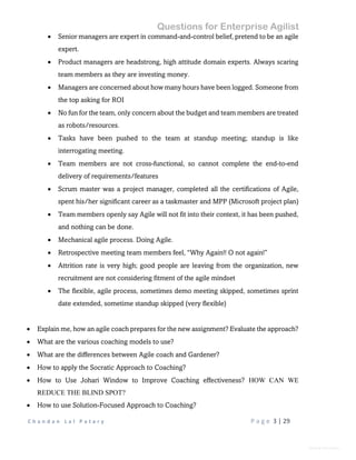Questions for Enterprise Agilist
C h a n d a n L a l P a t a r y P a g e 3 | 29
General Information
 Senior managers are expert in command-and-control belief, pretend to be an agile
expert.
 Product managers are headstrong, high attitude domain experts. Always scaring
team members as they are investing money.
 Managers are concerned about how many hours have been logged. Someone from
the top asking for ROI
 No fun for the team, only concern about the budget and team members are treated
as robots/resources.
 Tasks have been pushed to the team at standup meeting; standup is like
interrogating meeting.
 Team members are not cross-functional, so cannot complete the end-to-end
delivery of requirements/features
 Scrum master was a project manager, completed all the certifications of Agile,
spent his/her significant career as a taskmaster and MPP (Microsoft project plan)
 Team members openly say Agile will not fit into their context, it has been pushed,
and nothing can be done.
 Mechanical agile process. Doing Agile.
 Retrospective meeting team members feel, “Why Again!! O not again!”
 Attrition rate is very high; good people are leaving from the organization, new
recruitment are not considering fitment of the agile mindset
 The flexible, agile process, sometimes demo meeting skipped, sometimes sprint
date extended, sometime standup skipped (very flexible)
 Explain me, how an agile coach prepares for the new assignment? Evaluate the approach?
 What are the various coaching models to use?
 What are the differences between Agile coach and Gardener?
 How to apply the Socratic Approach to Coaching?
 How to Use Johari Window to Improve Coaching effectiveness? HOW CAN WE
REDUCE THE BLIND SPOT?
 How to use Solution-Focused Approach to Coaching?
 