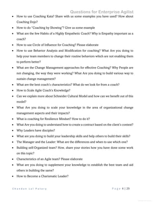 Questions for Enterprise Agilist
C h a n d a n L a l P a t a r y P a g e 4 | 29
General Information
 How to use Coaching Kata? Share with us some examples you have used? How about
Coaching Dojo?
 How to do “Coaching by Showing”? Give us some example
 What are the few Habits of a Highly Empathetic Coach? Why is Empathy important as a
coach?
 How to use Circle of Influence for Coaching? Please elaborate
 How to use Behavior Analysis and Modification for coaching? What Are you doing to
help your team members to change their routine behaviors which are not enabling them
to perform better?
 What are the Change Management approaches for effective Coaching? Why People are
not changing, the way they were working? What Are you doing to build various way to
sustain change management?
 What are the best coach’s characteristics? What do we look for from a coach?
 How to Scale Agile Coach’s Knowledge?
 Can we explain more about Schneider Cultural Model and how can we benefit out of this
model?
 What Are you doing to scale your knowledge in the area of organizational change
management aspects and their impacts?
 What is coaching for Resilience Mindset? How to do it?
 What Are you doing to understand how to create a contract based on the client’s context?
 Why Leaders have disciples?
 What are you doing to build your leadership skills and help others to build their skills?
 The Manager and the Leader: What are the differences and when to use which one?
 Building self-Organized team? How, share your stories how you have done some work
on this topic?
 Characteristics of an Agile team? Please elaborate
 What are you doing to supplement your knowledge to establish the best team and aid
others in building the same?
 How to Become a Charismatic Leader?
 
