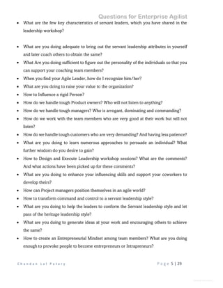 Questions for Enterprise Agilist
C h a n d a n L a l P a t a r y P a g e 5 | 29
General Information
 What are the few key characteristics of servant leaders, which you have shared in the
leadership workshop?
 What are you doing adequate to bring out the servant leadership attributes in yourself
and later coach others to obtain the same?
 What Are you doing sufficient to figure out the personality of the individuals so that you
can support your coaching team members?
 When you find your Agile Leader, how do I recognize him/her?
 What are you doing to raise your value to the organization?
 How to Influence a rigid Person?
 How do we handle tough Product owners? Who will not listen to anything?
 How do we handle tough managers? Who is arrogant, dominating and commanding?
 How do we work with the team members who are very good at their work but will not
listen?
 How do we handle tough customers who are very demanding? And having less patience?
 What are you doing to learn numerous approaches to persuade an individual? What
further wisdom do you desire to gain?
 How to Design and Execute Leadership workshop sessions? What are the comments?
And what actions have been picked up for these comments?
 What are you doing to enhance your influencing skills and support your coworkers to
develop theirs?
 How can Project managers position themselves in an agile world?
 How to transform command and control to a servant leadership style?
 What are you doing to help the leaders to conform the Servant leadership style and let
pass of the heritage leadership style?
 What are you doing to generate ideas at your work and encouraging others to achieve
the same?
 How to create an Entrepreneurial Mindset among team members? What are you doing
enough to provoke people to become entrepreneurs or Intrapreneurs?
 