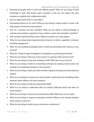 Questions for Enterprise Agilist
C h a n d a n L a l P a t a r y P a g e 6 | 29
General Information
 Knowing the people: How to work with difficult people? What are you doing to build
knowledge to work with diverse types of people so that you can support the team
members to establish their collaboration skills?
 How do adults learn? How to coach them?
 Developing Passion for our work? What are you doing to inspire people to create a life
with purpose and work for their passion?
 How do I motivate my team members? What are you doing to build knowledge to
motivate team members regardless of any condition, where they invariable contribute?
 Why excellent individual Players find it difficult to perform as a team player?
 What Are you doing study/experimentation/research to build a capability to enhance
workshop engagement?
 What Are you building knowledge power to build the partnership with someone at any
moment?
 What Am I doing enough investigation to strengthen my questioning technique?
 What Are you doing to help your scrum masters to operate at their greatest level?
 What Are you doing to boost your facilitation skills? What else can you look at?
 What Are you doing to build our storytelling technique by studying various books and
working our storytelling techniques in the seminars?
 What Are you doing to make your team members happy by learning more about pleasure
subject?
 What Are you doing to increase your team member’s performance by identifying all the
elements which influence the team members?
 What Are you doing to build your partnership ability?
 What Are you doing to understand when we should collaborate better and when we
should reduce?
 What Are you doing to improve your presentation skills? What else can you make?
 What Are you doing to improve community activities? What are the missing situations
which require to improve?
 What Are you doing to build up your unconscious competence?
 