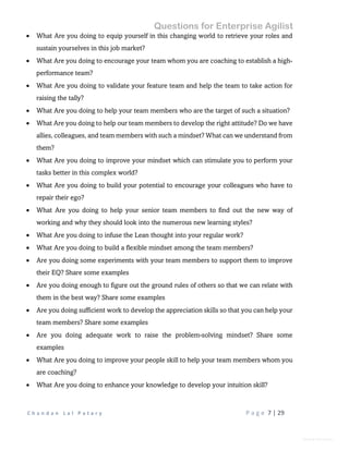 Questions for Enterprise Agilist
C h a n d a n L a l P a t a r y P a g e 7 | 29
General Information
 What Are you doing to equip yourself in this changing world to retrieve your roles and
sustain yourselves in this job market?
 What Are you doing to encourage your team whom you are coaching to establish a high-
performance team?
 What Are you doing to validate your feature team and help the team to take action for
raising the tally?
 What Are you doing to help your team members who are the target of such a situation?
 What Are you doing to help our team members to develop the right attitude? Do we have
allies, colleagues, and team members with such a mindset? What can we understand from
them?
 What Are you doing to improve your mindset which can stimulate you to perform your
tasks better in this complex world?
 What Are you doing to build your potential to encourage your colleagues who have to
repair their ego?
 What Are you doing to help your senior team members to find out the new way of
working and why they should look into the numerous new learning styles?
 What Are you doing to infuse the Lean thought into your regular work?
 What Are you doing to build a flexible mindset among the team members?
 Are you doing some experiments with your team members to support them to improve
their EQ? Share some examples
 Are you doing enough to figure out the ground rules of others so that we can relate with
them in the best way? Share some examples
 Are you doing sufficient work to develop the appreciation skills so that you can help your
team members? Share some examples
 Are you doing adequate work to raise the problem-solving mindset? Share some
examples
 What Are you doing to improve your people skill to help your team members whom you
are coaching?
 What Are you doing to enhance your knowledge to develop your intuition skill?
 