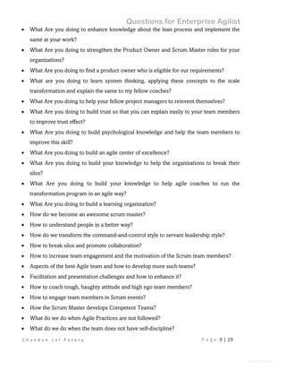 Questions for Enterprise Agilist
C h a n d a n L a l P a t a r y P a g e 9 | 29
General Information
 What Are you doing to enhance knowledge about the lean process and implement the
same at your work?
 What Are you doing to strengthen the Product Owner and Scrum Master roles for your
organizations?
 What Are you doing to find a product owner who is eligible for our requirements?
 What are you doing to learn system thinking, applying these concepts to the scale
transformation and explain the same to my fellow coaches?
 What Are you doing to help your fellow project managers to reinvent themselves?
 What Are you doing to build trust so that you can explain easily to your team members
to improve trust effect?
 What Are you doing to build psychological knowledge and help the team members to
improve this skill?
 What Are you doing to build an agile center of excellence?
 What Are you doing to build your knowledge to help the organizations to break their
silos?
 What Are you doing to build your knowledge to help agile coaches to run the
transformation program in an agile way?
 What Are you doing to build a learning organization?
 How do we become an awesome scrum master?
 How to understand people in a better way?
 How do we transform the command-and-control style to servant leadership style?
 How to break silos and promote collaboration?
 How to increase team engagement and the motivation of the Scrum team members?
 Aspects of the best Agile team and how to develop more such teams?
 Facilitation and presentation challenges and how to enhance it?
 How to coach tough, haughty attitude and high ego team members?
 How to engage team members in Scrum events?
 How the Scrum Master develops Competent Teams?
 What do we do when Agile Practices are not followed?
 What do we do when the team does not have self-discipline?
 