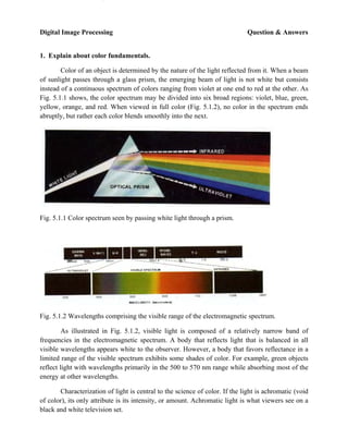 Digital Image Processing Question & Answers
GRIET/ECE 1
1. Explain about color fundamentals.
Color of an object is determined by the nature of the light reflected from it. When a beam
of sunlight passes through a glass prism, the emerging beam of light is not white but consists
instead of a continuous spectrum of colors ranging from violet at one end to red at the other. As
Fig. 5.1.1 shows, the color spectrum may be divided into six broad regions: violet, blue, green,
yellow, orange, and red. When viewed in full color (Fig. 5.1.2), no color in the spectrum ends
abruptly, but rather each color blends smoothly into the next.
Fig. 5.1.1 Color spectrum seen by passing white light through a prism.
Fig. 5.1.2 Wavelengths comprising the visible range of the electromagnetic spectrum.
As illustrated in Fig. 5.1.2, visible light is composed of a relatively narrow band of
frequencies in the electromagnetic spectrum. A body that reflects light that is balanced in all
visible wavelengths appears white to the observer. However, a body that favors reflectance in a
limited range of the visible spectrum exhibits some shades of color. For example, green objects
reflect light with wavelengths primarily in the 500 to 570 nm range while absorbing most of the
energy at other wavelengths.
Characterization of light is central to the science of color. If the light is achromatic (void
of color), its only attribute is its intensity, or amount. Achromatic light is what viewers see on a
black and white television set.
for more :- http://www.UandiStar.org
100% free SMS:- ON<space>UandiStar to 9870807070 for JNTU, Job Alerts, Tech News , GK News directly to ur Mobile
 