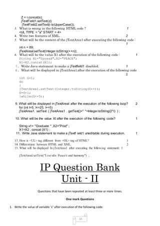 10
Z = r.concat(s);
jTextField1.setText(z);
jTextField2.setText(r.toUpperCase());
3. What is wrong in the following HTML code ? 1
<UL TYPE = "a" START = 4>
4. Write two features of XML. 2
5. What will be the content of the jTextArea1 after executing the following code :
1
int n = 89;
jTextAreal.setText(Integer.toString(++n));
6. What will be the value X1 after the execution of the following code : 1
String X1="Spread",X2="PEACE";
X1=X2.concat(X1);
7. Write Java statement to make a jTextfield1 disabled. 1
8. What will be displayed in jTextArea1 after the execution of the following code
2
int G=1;
do
{
jTextArea1.setText(Integer.toString(G++));
G=G+1;
}while(G<=5);
9. What will be displayed in jTextAreal after the execution of the following loop? 2
for (int l=5, I<=25; I+=5)
jTextArea1. setText ( jTextArea1 . getText()+" "+Integer.toString(2*I) ) ;
10. What will be the value Xl after the execution of the following code? 1
String x1= "Graduate " ,X2="Post" ;
X1=X2 . concat (X1) ;
11. Write Java statement to make a jTextf ield1 uneditable during execution. 1
13. How is <UL> tag different from <OL> tag of HTML? 1
14. Differentiate between HTML and XML. 2
15. What will be displayed In jTextArea1 after executing the following statement: 1
jTextAreal.setText("LivenIn Peacet and harmony") ;
IP Question Bank
Unit - II
Questions that have been repeated at least three or more times.
One mark Questions
1. Write the value of variable ‘c’ after execution of the following code:
 