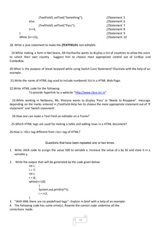 12
jTextField1.setText(“Something”); //Statement 5
else //Statement 6
jTextField1.setText(“Pass”); //Statement 7
t+=3; //Statement 8
} //Statement 9
While (t<=15); //Statement 10
18. Write a java statement to make the jTEXTFIELD1 non-editable.
19.While making a form in Net beans, Mr.HariharJha wants to display a list of countries to allow the users
to select their own country . Suggest him to choose most appropriate control out of ListBox and
ComboBox.
20.What is the purpose of break keyword while using Switch Case Statement? Illustrate with the help of an
example.
21.Write the name of HTML tag used to include numbered list in a HTML Web Page.
22.Write HTML code for the following:
To provide hyperlink to a website “http://www.cbse.nic.in”
23.While working in Netbeans, Ms. Khorana wants to display ‘Pass’ or ‘Needs to Reappear’ message
depending on the marks entered in jTextField.Help her to choose the more appropriate statement out of ‘If
statement’ and ‘Switch statement’.
24.How one can make a Text Field un-editable on a Frame?
25.Which HTML tags are used for making a table and adding rows in a HTML document?
26.How is <OL> tag different from <UL> tag of HTML?
Questions that have been repeated one or two times.
1. Write JAVA code to assign the value 500 to variable x. Increase the value of x by 50 and store it in a
variable y.
2. Write the output that will be generated by the code given below:
int i;
i = 7;
int r;
r = 8;
while(i<=10)
{
System.out.println(r*i);
i = i+2;
}
3. “With XML there are no predefined tags”- Explain in brief with a help of an example.
4. The following code has some error(s). Rewrite the correct code underline all the
corrections made.
 