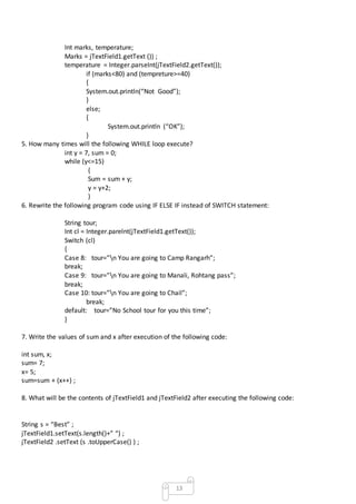 13
Int marks, temperature;
Marks = jTextField1.getText ()) ;
temperature = Integer.parseInt(jTextField2.getText());
if (marks<80) and (tempreture>=40)
{
System.out.println(“Not Good”);
}
else;
{
System.out.println (“OK”);
}
5. How many times will the following WHILE loop execute?
int y = 7, sum = 0;
while (y<=15)
{
Sum = sum + y;
y = y+2;
}
6. Rewrite the following program code using IF ELSE IF instead of SWITCH statement:
String tour;
Int cl = Integer.parelnt(jTextField1.getText());
Switch (cl)
{
Case 8: tour=”n You are going to Camp Rangarh”;
break;
Case 9: tour=”n You are going to Manali, Rohtang pass”;
break;
Case 10: tour=”n You are going to Chail”;
break;
default: tour=”No School tour for you this time”;
}
7. Write the values of sum and x after execution of the following code:
int sum, x;
sum= 7;
x= 5;
sum=sum + (x++) ;
8. What will be the contents of jTextField1 and jTextField2 after executing the following code:
String s = “Best” ;
jTextField1.setText(s.length()+” “) ;
jTextField2 .setText (s .toUpperCase() ) ;
 