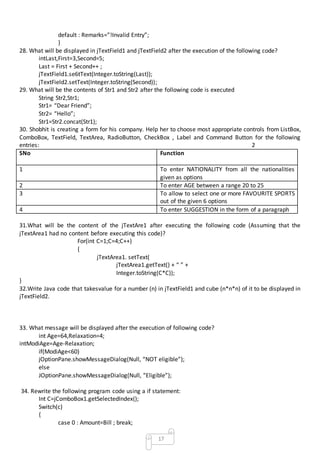 17
default : Remarks=”!Invalid Entry”;
}
28. What will be displayed in jTextField1 and jTextField2 after the execution of the following code?
intLast,First=3,Second=5;
Last = First + Second++ ;
jTextField1.se6tText(Integer.toString(Last));
jTextField2.setText(Integer.toString(Second));
29. What will be the contents of Str1 and Str2 after the following code is executed
String Str2,Str1;
Str1= “Dear Friend”;
Str2= “Hello”;
Str1=Str2.concat(Str1);
30. Shobhit is creating a form for his company. Help her to choose most appropriate controls from ListBox,
ComboBox, TextField, TextArea, RadioButton, CheckBox , Label and Command Button for the following
entries: 2
SNo Function
1 To enter NATIONALITY from all the nationalities
given as options
2 To enter AGE between a range 20 to 25
3 To allow to select one or more FAVOURITE SPORTS
out of the given 6 options
4 To enter SUGGESTION in the form of a paragraph
31.What will be the content of the jTextAre1 after executing the following code (Assuming that the
jTextArea1 had no content before executing this code)?
For(int C=1;C=4;C++)
{
jTextArea1. setText(
jTextArea1.getText() + “ ” +
Integer.toString(C*C));
}
32.Write Java code that takesvalue for a number (n) in jTextField1 and cube (n*n*n) of it to be displayed in
jTextField2.
33. What message will be displayed after the execution of following code?
int Age=64,Relaxation=4;
intModiAge=Age-Relaxation;
if(ModiAge<60)
jOptionPane.showMessageDialog(Null, “NOT eligible”);
else
JOptionPane.showMessageDialog(Null, “Eligible”);
34. Rewrite the following program code using a if statement:
Int C=jComboBox1.getSelectedIndex();
Switch(c)
{
case 0 : Amount=Bill ; break;
 