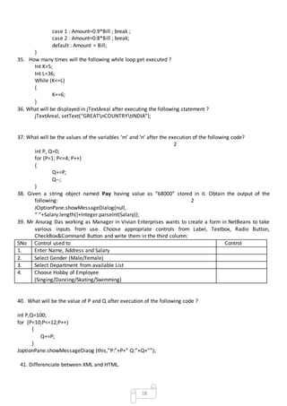 18
case 1 : Amount=0.9*Bill ; break ;
case 2 : Amount=0.8*Bill ; break;
default : Amount = Bill;
}
35. How many times will the following while loop get executed ?
Int K=5;
Int L=36;
While (K<=L)
{
K+=6;
}
36. What will be displayed in jTextAreal after executing the following statement ?
jTextAreal, setText(“GREATnCOUNTRYtINDIA”);
37. What will be the values of the variables ‘m’ and ‘n’ after the execution of the following code?
2
int P, Q=0;
for (P=1; P<=4; P++)
{
Q+=P;
Q--;
}
38. Given a string object named Pay having value as “68000” stored in it. Obtain the output of the
following: 2
JOptionPane.showMessageDialog(null,
“ ”+Salary.length()+Integer.parseInt(Salary));
39. Mr Anurag Das working as Manager in Vivian Enterprises wants to create a form in NetBeans to take
various inputs from use. Choose appropriate controls from Label, Textbox, Radio Button,
CheckBox&Command Button and write them in the third column:
SNo Control used to Control
1. Enter Name, Address and Salary
2. Select Gender (Male/Female)
3. Select Department from available List
4. Choose Hobby of Employee
(Singing/Dancing/Skating/Swimming)
40. What will be the value of P and Q after execution of the following code ?
int P,Q=100;
for (P=10;P<=12;P++)
{
Q+=P;
}
JoptionPane.showMessageDiaog (this,”P:”+P+” Q:”+Q+””);
41. Differenciate between XML and HTML.
 
