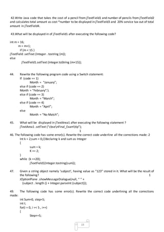 19
42.Write Java code that takes the cost of a pencil from jTextField1 and number of pencils from jTextField2
and calculates total amount as cost *number to be displayed in jTextField3 and 20% service tax out of total
amount in jTextField4.
43.What will be displayed in of jTextField1 after executing the following code?
int m = 16;
m = m+1;
if (m < 15 )
jTextField .setText (Integer . tostring (m));
else
jTextField1.setText (Integer.toString (m+15));
44. Rewrite the following program code using a Switch statement:
If (code == 1)
Month = “January”;
else if (code == 2)
Month = “February”;
else if (code == 3)
Month = “March”;
else if (code == 4)
Month = “April”;
else
Month = “No Match”;
45. What will be displayed in jTextArea1 after executing the following statement ?
jTextArea1 .setText (“cbsenFinal_ExamtIp”);
1
46. The following code has some error(s). Rewrite the correct code underline all the corrections made: 2
Int k = 2;sum = 0;//declaring k and sum as Integer
{
sum = k;
K += 2;
}
while (k =<20);
jTextField1(Integer.tostring(sum));
47. Given a string object namely ‘subject’, having value as “123” stored in it. What will be the result of
the following? 1
JOptionPlane .showMessageDialogue(null, “ “ +
(subject . length () + Integer.parseInt (subject)));
49. The following code has some error(s). Rewrite the correct code underlining all the corrections
made:
int Sum=0, step=5;
int I;
for(i = 0, i =< 5 , i++)
{
Step+=5;
 