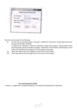 22
Help him to write code for the following:
(i) On the click of command button ‘Calculate’, textfield for ‘Entry Fees’ should diplay Entry Fees
per person X Number of people.
If ‘Water Park’ checkbox is selected, textfield for ‘Water Park Charges’ should display Water
Park Chargesper person X Number of people. TextField for ‘Total Amount’ should display sum of
Entry Fees and Water Park Charges for all the people in the group.
(ii) Write Java code to clear all Textboxes on the click of ‘Clear’ button.
(iii) Write Java code to close the application on the click of ‘Exit’ button.
Five marks Questions (2013)
3. Aditya is a programmer at Edudel enterprises. He created the following GUI in Net Beans.
 