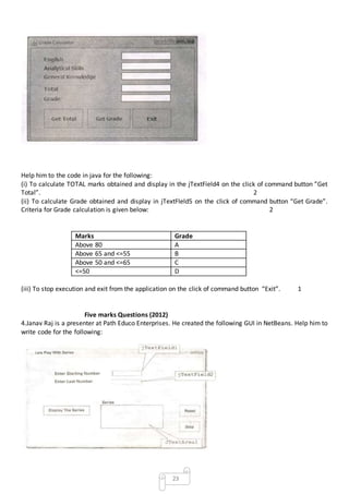 23
Help him to the code in java for the following:
(i) To calculate TOTAL marks obtained and display in the jTextField4 on the click of command button ”Get
Total”. 2
(ii) To calculate Grade obtained and display in jTextFIeld5 on the click of command button “Get Grade”.
Criteria for Grade calculation is given below: 2
Marks Grade
Above 80 A
Above 65 and <=55 B
Above 50 and <=65 C
<=50 D
(iii) To stop execution and exit from the application on the click of command button “Exit”. 1
Five marks Questions (2012)
4.Janav Raj is a presenter at Path Educo Enterprises. He created the following GUI in NetBeans. Help him to
write code for the following:
 