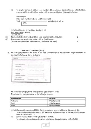24
(i) To display series of odd or even numbers (depending on Starting Number- jTExtField1 is
even or odd) in the jTextArea on the click of command button [Display the Series].
2
For example:
If the Start Number is 5 and Last Number is 11
Text Area Content will be
If the Start Number is 2 and Last Number is 10
Text Area Content will be
2 4 6 8 10
(ii) To clear both the text fields and text area, on clicking [Reset] button. 2
(iii) To terminate the application on the click of [Stop] button.
(Assume Suitable names for the various controls on the Form) 1
Five marks Questions (2011)
5. Mr.RadhaySHyamBansal the owner of the kiddi Land Enterprises has asked his programmer Ekta to
develop the following GUI in Netbeans:
Mr.Bansal accepts payments through three types of credit cards
The discount is given according to the following scheme:
Type of Card Discount
Platinum 20% of amount
Gold 15% of amount
Silver 10% of amount
If the Bill amount is more than 25000, then the customer gets an additional discount of 5%.
i) To assign Additional Discount as 0 (jTextfield4) and Net Amount as 0 (jTextField5). Also set
them as un-editable. 1
ii) [When “Calculate Discount” (jButton1) is clicked]
To calculate discount as per the given criteria and display the same in jTextField3
57911
 
