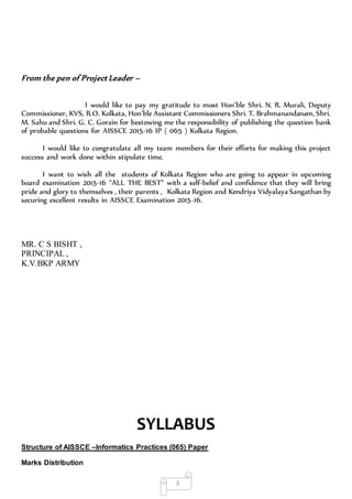 3
From the pen of Project Leader –
I would like to pay my gratitude to most Hon’ble Shri. N. R. Murali, Deputy
Commissioner, KVS, R.O. Kolkata, Hon’ble Assistant Commissioners Shri. T. Brahmanandanam, Shri.
M. Sahu and Shri. G. C. Gorain for bestowing me the responsibility of publishing the question bank
of probable questions for AISSCE 2015-16 IP ( 065 ) Kolkata Region.
I would like to congratulate all my team members for their efforts for making this project
success and work done within stipulate time.
I want to wish all the students of Kolkata Region who are going to appear in upcoming
board examination 2015-16 “ALL THE BEST” with a self-belief and confidence that they will bring
pride and glory to themselves , their parents , Kolkata Region and Kendriya Vidyalaya Sangathan by
securing excellent results in AISSCE Examination 2015-16.
MR. C S BISHT ,
PRINCIPAL ,
K.V.BKP ARMY
SYLLABUS
Structure of AISSCE –Informatics Practices (065) Paper
Marks Distribution
 