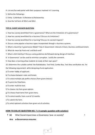 44
4. List any five web portal with their purposes involved in E-Learning
5. Define the followings-
i) Entity ii) Attribute iii) Relation iv) Relationship
6. Give the full form of DDLC and SDLC.
TYPE B: SHORT ANSWER QUESTION
1. How has society benefitted from e-governance? What are the limitations of e-governance?
2. How has society benefitted for e-business? Discuss its limitations?
3. How has society benefitted for e-learning? Discuss its societal impacts?
4. Discuss some popular e-business types incorporated through e-business systems.
5. What is meant by E-governance Model? How E-Government interacts Citizen, Business and Government.
6. What do mean by Front-end and Back-end?
7. What is GUI Interface? Discuss some guidelines be followed during design of Interface.
8. ‘e-Governance’ can be used to minimize corruption. Justify the comment.
9. How does e-learning allow students to study at their own pace?
10. Determine the suitable control like RadioButton, Text field, Combo Box, Text Area and Button etc. for
the following requirement while designing of and application.
a) To enter hobby of applicant.
b) To choose between male and female
c) To select multiple job profile choices (from given choices)
d) To print the filled form.
e) To enter multiline text.
f) To choose city from given options
g) To choose food items from given menu.
h) To select months from a set of 12 months
i) To submit the form.
j) To select optional activities from given set of activities.
HOW TO SOLVE QUESTION NO. 7 ( A sample question with solution)
7 (a) What Social impact does e-Governance have on society? 1
Ans e-Governance ensures:
 