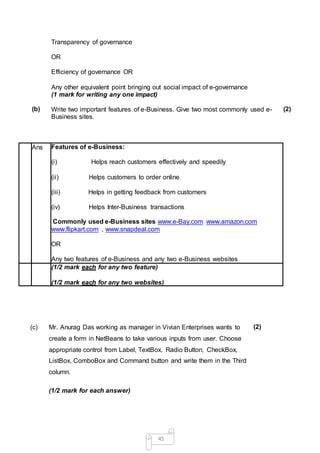 45
Transparency of governance
OR
Efficiency of governance OR
Any other equivalent point bringing out social impact of e-governance
(1 mark for writing any one impact)
(b) Write two important features of e-Business. Give two most commonly used e-
Business sites.
(2)
Ans Features of e-Business:
(i) Helps reach customers effectively and speedily
(ii) Helps customers to order online
(iii) Helps in getting feedback from customers
(iv) Helps Inter-Business transactions
Commonly used e-Business sites www.e-Bay.com www.amazon.com
www.flipkart.com , www.snapdeal.com
OR
Any two features of e-Business and any two e-Business websites
(1/2 mark each for any two feature)
(1/2 mark each for any two websites)
(c) Mr. Anurag Das working as manager in Vivian Enterprises wants to
create a form in NetBeans to take various inputs from user. Choose
appropriate control from Label, TextBox, Radio Button, CheckBox,
ListBox, ComboBox and Command button and write them in the Third
column.
(2)
(1/2 mark for each answer)
 