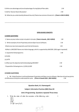 7
8. Write one advantage andone disadvantage of usingOptical fibercable. 2 M
9. Define ‘DomainName Resolution’. 2 M
10. What do youunderstandbyNetworkSecurity?Name twocommonthreatstoit. .(Twice in 2013 & 2015)
__________________________________________________________________________________
OPEN SOURCE CONCEPTS
(1 MARK QUESTIONS)
1. Name anytwo IndianscriptsincludedinUnicode. (Twice inboards, 2011 &2012) 1 M
2. Write examplesof one Proprietaryandone OpenSource Software. 1 M
3.Name any twomost popularlyusedinternetbrowsers. 1 M
4.What is UNICODE?Name one Indianlanguage,whichissupportedbyUNICODE.(2013 again repeated)
5. Expandthe followingterms: 1 M
(i) FLOSS
(ii) HTTP
6. What was the objective behinddevelopingUNICODE? 1 M
7.Expandthe followingterms:(i) OSS(ii) ODF 1 M
(2 MARKS QUESTIONS)
1. Mr. VidyaChauhanisconfusedbetweenProprietaryandOpensource software.Mentionatleasttwopoints
of differencestohelpherunderstandthe same. (Thrice in boards 2011 ,2014 &2015) 2 M
________________________________________________________________________________________
Question Bank, K.V. Bamangachi
Subject: Informatics Practices (065) Class-XII
Unit-2 Programming Questions repeated Three times
1. Write the value of t after the execution of the following code : 1
int t;
int s;
s=6;
t = (8 * s++) % 7;
 