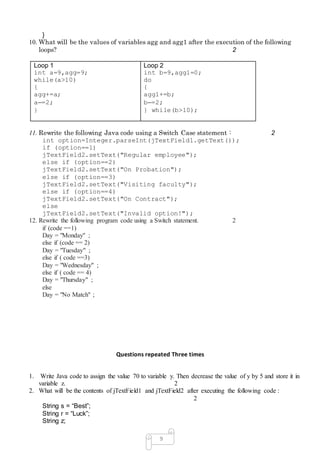 9
}
10. What will be the values of variables agg and agg1 after the execution of the following
loops? 2
Loop 1
int a=9,agg=9;
while(a>10)
{
agg+=a;
a–=2;
}
Loop 2
int b=9,agg1=0;
do
{
agg1+=b;
b–=2;
} while(b>10);
11. Rewrite the following Java code using a Switch Case statement : 2
int option=Integer.parseInt(jTextField1.getText());
if (option==1)
jTextField2.setText("Regular employee");
else if (option==2)
jTextField2.setText("On Probation");
else if (option==3)
jTextField2.setText("Visiting faculty");
else if (option==4)
jTextField2.setText("On Contract");
else
jTextField2.setText("Invalid option!");
12. Rewrite the following program code using a Switch statement. 2
if (code ==1)
Day = "Monday" ;
else if (code == 2)
Day = "Tuesday" ;
else if ( code ==3)
Day = "Wednesday" ;
else if ( code == 4)
Day = "Thursday" ;
else
Day = "No Match" ;
Questions repeated Three times
1. Write Java code to assign the value 70 to variable y. Then decrease the value of y by 5 and store it in
variable z. 2
2. What will be the contents of jTextField1 and jTextField2 after executing the following code :
2
String s = “Best”;
String r = “Luck”;
String z;
 