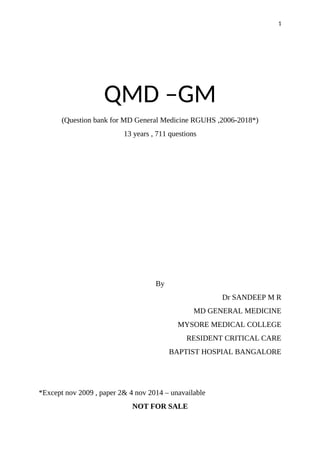 QMD –GM
(Question bank for MD General Medicine RGUHS ,2006-2018*)
13 years , 711 questions
By
Dr SANDEEP M R
MD GENERAL MEDICINE
MYSORE MEDICAL COLLEGE
RESIDENT CRITICAL CARE
BAPTIST HOSPIAL BANGALORE
*Except nov 2009 , paper 2& 4 nov 2014 – unavailable
NOT FOR SALE
1
 