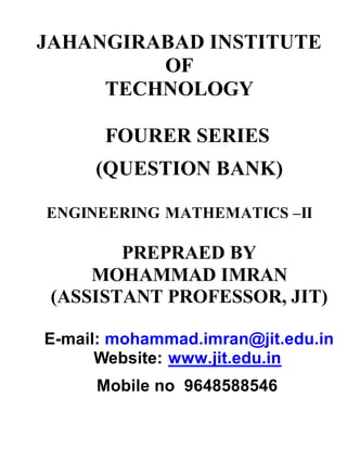 JAHANGIRABAD INSTITUTE
OF
TECHNOLOGY
FOURER SERIES
(QUESTION BANK)
ENGINEERING MATHEMATICS –II
PREPRAED BY
MOHAMMAD IMRAN
(ASSISTANT PROFESSOR, JIT)
E-mail: mohammad.imran@jit.edu.in
Website: www.jit.edu.in
Mobile no 9648588546
 