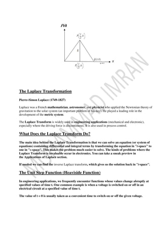 The Laplace Transformation
Pierre-Simon Laplace (1749-1827)
Laplace was a French mathematician, astronomer, and physicist who applied the Newtonian theory of
gravitation to the solar system (an important problem of his day). He played a leading role in the
development of the metric system.
The Laplace Transform is widely used in engineering applications (mechanical and electronic),
especially where the driving force is discontinuous. It is also used in process control.
What Does the Laplace Transform Do?
The main idea behind the Laplace Transformation is that we can solve an equation (or system of
equations) containing differential and integral terms by transforming the equation in "t-space" to
one in "s-space". This makes the problem much easier to solve. The kinds of problems where the
Laplace Transform is invaluable occur in electronics. You can take a sneak preview in
the Applications of Laplace section.
If needed we can find the inverse Laplace transform, which gives us the solution back in "t-space".
The Unit Step Function (Heaviside Function)
In engineering applications, we frequently encounter functions whose values change abruptly at
specified values of time t. One common example is when a voltage is switched on or off in an
electrical circuit at a specified value of time t.
The value of t = 0 is usually taken as a convenient time to switch on or off the given voltage.
 