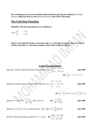 The switching process can be described mathematically by the function called the Unit Step
Function (otherwise known as the Heaviside function after Oliver Heaviside).
The Unit Step Function
Definition: The unit step function, u(t), is defined as
0 0
{ }
1 0
t
u t
t
<
= 
>
That is, u is a function of time t, and u has value zero when time is negative (before we flip the
switch); and value one when time is positive (from when we flip the switch).
Laplace Transformation
Question : find the Laplace transform of the function
1, 1 2
( )
3 , 2 3
t t
f t
t t
− < <
= 
− < <
uptu 2009
Ans 2 3
2
1
2s s s
e e e
s
− − −
 − + 
Question: find the Laplace transform of the function
2
, 1 2
( ) 1, 2 3
7 3
t t
f t t t
t
 < <

= − < <
 >
uptu 2007
Ans ( ) ( )
2 3
2
3 3 2
2
2 3 3 5 1
s s
e e
s s s
s s s
− −
− + + + −
Question: if ( )
( )
2
2
2
2
cos
4
s
L t
s s
+
=
+
, find 2
(cos )L at Ans
( )
2 2
2 2
2
4
s a
s s a
+
+
uptu 2006
Question: if { }( ) ( ),L f t F s= then prove that { } ( ) [ ]( ) 1 ( )
n
nn
n
d
L t f t F s
ds
= − uptu 2005
Question: Obtain the laplace transform of 2
. .sin 4t
t e t Ans
( )
( )
2
32
4 3 6 13
2 17
s s
s s
− −
− +
uptu 2002
 