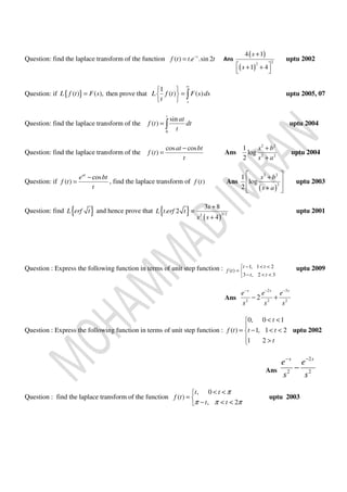 Question: find the laplace transform of the function ( ) . .sin 2t
f t t e t−
= Ans
( )
( )
22
4 1
1 4
s
s
+
 + +
 
uptu 2002
Question: if { }( ) ( ),L f t F s= then prove that
1
( ) ( )
s
L f t F s ds
t
∞
 
= 
 
∫ uptu 2005, 07
Question: find the laplace transform of the
0
sin
( )
t
at
f t dt
t
= ∫ uptu 2004
Question: find the laplace transform of the
cos cos
( )
at bt
f t
t
−
= Ans
2 2
2 2
1
log
2
s b
s a
+
+
uptu 2004
Question: if
cos
( )
at
e bt
f t
t
−
= , find the laplace transform of ( )f t Ans
( )
2 2
2
1
log
2
s b
s a
 +
 
+  
uptu 2003
Question: find { }L erf t and hence prove that { } ( )
3/22
3 8
. 2
4
s
L t erf t
s s
+
=
+
uptu 2001
Question : Express the following function in terms of unit step function : 1, 1 2
( )
3 , 2 3
t t
f t
t t
− < <
= 
− < <
uptu 2009
Ans
2 3
2 2 2
2
s s s
e e e
s s s
− − −
− +
Question : Express the following function in terms of unit step function :
0, 0 1
( ) 1, 1 2
1 2
t
f t t t
t
< <

= − < <
 >
uptu 2002
Ans
2
2 2
s s
e e
s s
− −
−
Question : find the laplace transform of the function
, 0
( )
, 2
t t
f t
t t
π
π π π
< <
= 
− < <
uptu 2003
 