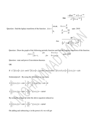 Ans
( )2
1
1
s s
s
se e
s e
π π
π
π − −
−
− + −
+
Question : find the laplace transform of the function
sin , 0
( )
2
0,
t t
f t
t
π
ω
ω
π π
ω ω

< <
= 
 < <

uptu 2010
Ans
( )2 2
1
s
s e
π
ω
ω
ω
−
 
+ − 
 
Question : Draw the graph of the following periodic function and find the Laplace transform of the function
, 0
( ) 2002
2 , 0 2
t for t a
f t uptu
a t for t a
< ≤
= 
− < <
Question : state and prove Convolution theorem.
OR
If [ ] [ ] [ ]1 1 1
1 1 2 2 1 2 1 2
0
( ) ( ) ( ) ( ) ( ). ( ) ( ). ( )
t
L F s f t and L F s f t then prove that L F s F s f x f t x dx− − −
= = = −∫
Solution/proof : By using the definition we can write
1 2 1 2
0 0 0
( ). ( ) ( ). ( )
t t
st
L f x f t x dx e f x f t x dx dt
∞
−
   
− = −  
   
∫ ∫ ∫
1 2 1 2
0 0 0
( ). ( ) ( ). ( )
t t
st
L f x f t x dx e f x f t x dxdt
∞
−
 
− = − 
 
∫ ∫∫
By using the change of order the above equation reduced as
1 2 1 2
0 0
( ). ( ) ( ). ( )
t
st
s
L f x f t x dx e f x f t x dxdt
∞ ∞
−
 
− = − 
 
∫ ∫∫
On adding and subtracting x in the power of e we will get
 
