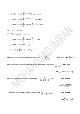( )
( )
( )
1 2 1 2
0 0
1 2 1 2
0 0
1 2 1 2
0 0
( ). ( ) ( ). ( )
( ). ( ) ( ). ( )
( ). ( ) ( ) . ( )
t
s t x x
s
t
s t x x
s
t
s t xsx
s
L f x f t x dx e f x f t x dxdt
L f x f t x dx e f x f t x dxdt
L f x f t x dx e f x dx e f t x dt
∞ ∞
− − +
∞ ∞
−  − +  
∞ ∞
− −−
 
− = − 
 
 
− = − 
 
 
− = − 
 
∫ ∫∫
∫ ∫ ∫
∫ ∫ ∫
Let t x z dt dz− = ⇒ =
Now the above equation reduced as
[ ]
1 2 1 2
0 0 0
1 2 1 2
0
1
1 2 1 2
0
( ). ( ) ( ) . ( )
( ). ( ) ( ). ( )
( ). ( ) ( ). ( )
t
sx sz
t
t
L f x f t x dx e f x dx e f z dt
L f x f t x dx F s F s
L F s F s f x f t x dx proved
∞ ∞
− −
−
 
− = 
 
 
− = 
 
= −
∫ ∫ ∫
∫
∫
Question : Use the convolution theorem to evaluate
( )
1
2
2
4
s
L
s
−
 
 
 
+  
uptu 2010 Ans
1
sin 2
4
t
Question : Use the convolution theorem to find the inverse of the function
( )
22
s
s a+
uptu 2009
Ans [ ]3
1
sin cos
2
at at at
a
−
Question : using the Convolution theorem find
( ) ( )
2
1
2
,
2 2
s
L a b
s s
−
  
≠ 
+ −  
uptu 2006,04
Ans 2 2
sin sina at b bt
a b
−
−
Question : using the Convolution theorem find
( )( )
1
2 2
1 4
s
L
s s
−
  
 
+ +  
uptu 2006,04
Ans ( )
1
cos cos2
3
t t−
 