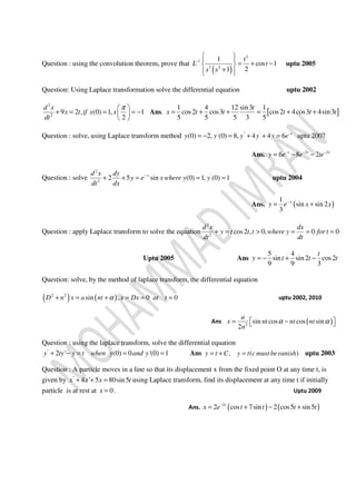 Question : using the convolution theorem, prove that
( )
2
1
3 2
1
cos 1
21
t
L t
s s
−
  
= + − 
+  
uptu 2005
Question: Using Laplace transformation solve the differential equation uptu 2002
2
2
9 2 , (0) 1, 1
2
d x
x t if x x
dt
π 
+ = = = − 
 
Ans. [ ]
1 4 12 sin3 1
cos2 cos3 cos2 4cos3 4sin3
5 5 5 3 5
t
x t t t t t= + + = + +
Question : solve, using Laplace transform method ' " '
(0) 2, (0) 8, 4 4 6 t
y y y y y e−
= − = + + = uptu 2007
Ans. 2 2
6 8 2t t t
y e e te− − −
= − −
Question : solve
2
'
2
2 5 sin (0) 1, (0) 1xd x dy
y e x where y y
dt dx
−
+ + = = = uptu 2004
Ans. ( )
1
sin sin 2
3
x
y e x x−
= +
Question : apply Laplace transform to solve the equation
2
2
cos2 , 0, 0 0
d x dx
y t t t where y for t
dt dt
+ = > = = =
Uptu 2005 Ans
5 4
sin sin 2 cos2
9 9 3
t
y t t t= − + −
Question: solve, by the method of laplace transform, the differential equation
( ) ( )2 2
sin , 0 0D n x a nt x Dx at tα+ = + = = = uptu 2002, 2010
Ans ( )2
sin cos cos sin
2
a
x nt nt nt
n
α α = − 
Question : using the laplace transform, solve the differential equation
"
2 ' (0) 0 '(0) 1y ty y t when y and y+ − = = = Ans , ( )y t C y t c must bevanish= + = uptu 2003
Question : A particle moves in a line so that its displacement x from the fixed point O at any time t, is
given by "
4 ' 5 80sin5x x x t+ + = using Laplace transform, find its displacement at any time t if initially
particle is at rest at 0x = . Uptu 2009
Ans. ( ) ( )2
2 cos 7sin 2 cos5 sin5t
x e t t t t−
= + − +
 