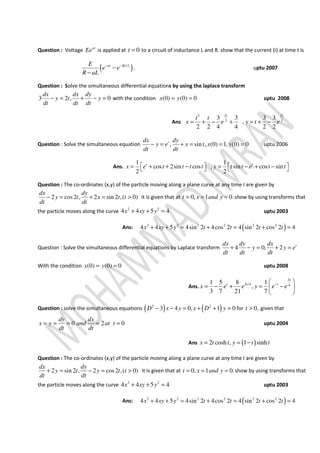 Question : Voltage at
Ee is applied at 0t = to a circuit of inductance L and R. show that the current (i) at time t is
( )/at Rt LE
e e
R aL
− −
−
−
. uptu 2007
Question : Solve the simultaneous differential equations by using the laplace transform
3 2 , 0
dx dx dy
y t y
dt dt dt
− = + − = with the condition (0) (0) 0x y= = uptu 2008
Ans
2 22
3 3
3 3 3 3
,
2 2 4 4 2 2
t t
t t
x e y t e= + − + = + −
Question : Solve the simultaneous equation , sin , (0) 1, (0) 0tdx dy
y e x t x y
dt dt
− = + = = = uptu 2006
Ans.
1 1
cos 2sin cos , sin cos sin
2 2
t t
x e t t t t y t t e t t   = + + − = − + −   
Question : The co-ordinates (x,y) of the particle moving along a plane curve at any time I are given by
2 cos2 , 2 sin 2 ,( 0)
dx dy
y t x t t
dt dt
− = + = > it is given that at 0, 1 0.t x and y= = = show by using transforms that
the particle moves along the curve 2 2
4 4 5 4x xy y+ + = uptu 2003
Ans: ( )2 2 2 2 2 2
4 4 5 4sin 2 4cos 2 4 sin 2 cos 2 4x xy y t t t t+ + = + = + =
Question : Solve the simultaneous differential equations by Laplace transform 4 0, 2 tdx dy dx
y y e
dt dt dt
+ − = + =
With the condition (0) (0) 0x y= = uptu 2008
Ans.
3
3 /4 4
1 5 8 1
,
3 7 21 7
t
t t t
x e e y e e− 
= − + = − 
 
Question : solve the simultaneous equations ( ) ( )2 2
3 4 0, 1 0D x y x D y− − = + + = for 0,t > given that
0 2 0
dy dx
x y and at t
dt dt
= = = = = uptu 2004
Ans ( )2 cosh , 1 sinhx t t y t t= = −
Question : The co-ordinates (x,y) of the particle moving along a plane curve at any time I are given by
2 sin 2 , 2 cos2 ,( 0)
dx dy
y t y t t
dt dt
+ = − = > it is given that at 0, 1 0.t x and y= = = show by using transforms that
the particle moves along the curve 2 2
4 4 5 4x xy y+ + = uptu 2003
Ans: ( )2 2 2 2 2 2
4 4 5 4sin 2 4cos 2 4 sin 2 cos 2 4x xy y t t t t+ + = + = + =
 
