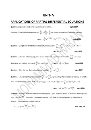 UNIT- V
APPLICATIONS OF PARTIAL DIFFERENTIAL EQUATIONS
Question: Explain the method of separation of variables. Uptu 2007
Question: Solve the following equation
2
2
2 0
z z z
x x y
∂ ∂ ∂
− + =
∂ ∂ ∂
by the separation of variables method.
Ans.
( ) ( )
{ }1 1 1 1
1 2 3
K x K x Ky
z C e C e C e
+ + − + −
= + uptu 2006
Question : Using the method of separation of variables, solve 3
2 ( ,0) 6 xu u
u whereu x e
x t
−∂ ∂
= + =
∂ ∂
Ans. 3 2
6 x t
u e− −
= uptu 2006
Question : solve the following equation by the method of separation of variables
2
costu
e x
x t
−∂
=
∂ ∂
Given that 0u = when 0t = and 0 0
u
when x
t
∂
= =
∂
Ans. ( )1
1 sinu e x−
= − uptu 2008
Question : Drive the one Dimensional wave equation
2 2
2
2 2
y y
a
t x
∂ ∂
=
∂ ∂
. uptu 2007
Question : Solve completely the equation
2 2
2
2 2
y y
a
t x
∂ ∂
=
∂ ∂
,representing the vibrations of a string of length l,
fixed at both the ends, given that (0, ) 0, ( , ) 0, ( ,0) ( )y t y l t y x f x= = = and ( ,0) 0,0 .y x x l
t
∂
= < <
∂
Ans. sin cosn
n x n ct
y b
l l
π π
= uptu 2005
Question : A string is stretched and fastened to two points ݈ apart. Motion is started by displacing the string in the
form sin
x
y a
l
π 
=  
 
from which it is released at a time 0t = show tat the displacement of any point at a
distance x from one end at time t is given by
( , ) sin cosn
x ct
y x t b
l l
π π   
=    
   
uptu 2004, 09
 