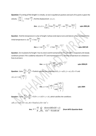 Question: If a string of the length ݈ is initially at rest in equilibrium position and each of its points is given the
velocity 3
0
sin
t
y x
b
t l
π
=
∂ 
= 
∂ 
, find the displacement ( , )y x t .
Ans:
3 3
( , ) 9sin sin sin sin
12
bl x cl x ct
y x t
c l l l l
π π π π
π
 
= −  
uptu 2001,06
Question : find the temperature in a bar of length 2 whose ends kept at zero and lateral surface insulated if the
initial temperature is
5
sin 3sin
2 2
x xπ π
+
Ans
2 2 2 2
25
4 4
5
sin 3sin
2 2
t t
c c
x x
u e e
π π
π π− −
= + uptu 2007,09
Question : An insulated of of length ݈ has its ends A and B maintained at 0
0 C and 0
100 C respected until steady
conditions prevail. If B is suddenly reduced to 0
0 C and maintained at 0
0 C, find the temperature at a distance x
from A at time t.
Ans : ( )
2 2 2
21 200
1 . sin
t
n c
n
l
n x
u e
n l
π
π
π
−
+
= − uptu 2004,05
Question: Solve
2 2
2 2
0
u u
x y
∂ ∂
+ =
∂ ∂
which satisfies the conditions (0, ) (0, ) ( ,0) 0u y u y u x= = = and
( , ) sin
n x
u x a
l
π 
=  
 
Ans.
sinh
sin
sinh
n y
n x l
u
n al
l
π
π
π
 
 
   =  
  
 
 
uptu 2004
Question : Solve
2 2
2 2
0,0 ,0
u u
x y
x y
π π
∂ ∂
+ = < < < <
∂ ∂
, which satisfies the conditions
2
(0, ) ( , ) ( , ) 0 ( ,0) sinu y u y u x and u x xπ π= = = =
Ans. 2
1,3,5,..
8 sin sinh ( )
( 4)sinhn
nx n y
u
n n n
π
π π
∞
=
− −
=
−
∑ (from AKTU Question Bank
 