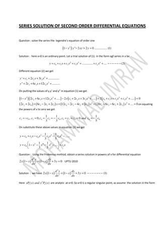 SERIES SOLUTION OF SECOND ORDER DIFFERENTIAL EQUATIONS
Question : solve the series the legendre’s equation of order one
( )2
1 " 2 ' 2 0 ................ (1)x y xy y− − + =
Solution : here x=0 is an ordinary point. Let a trial solution of (1) in the form ogf series in x be
2 3
0 1 2 3 .............. .... (2)n
ny c c x c x c x c x= + + + + + + − − − − − −
Different equation (2) we get
2
1 2 3
2
2 3 4
' 2 3 ..............
" 2 6 12 ..........
y c c x c x
y c c x c x
= + + +
= + + +
On putting the values of y,y’ and y” in equation (1) we get
( )( ) ( ) ( )2 2 2 2 3
2 3 4 1 2 3 0 1 2 31 2 6 12 ..... 2 2 3 ..... 2 ..... 0x c c x c x x c c x c x c c x c x c x− + + + − + + + + + + + + =
( ) ( ) ( ) ( )2 3
2 0 3 1 1 4 2 2 2 5 3 3 32 2 6 2 2 12 2 4 2 20 6 6 2 .... 0c c c c c x c c c c x c c c c x+ + − + + − − + + − − + + = on equating
the powers of x to zero we get
2 0 3 4 2 0 5 7 9 6 0
1 1 1
, 0, , 0
3 3 5
c c c c c c c c c and c c= − = = = − = = = = −
On substitute these above values in equation (2) we get
2 4 6
0 1 0 0 0
2 4 6
0 1
1 1
......
3 5
1 1
1 ....
3 5
y c c x c x c x c x
y c x x x c x
= + − − − −
 
= − − − − + 
 
Question : Using the Frobenius method, obtain a series solution in powers of x for differential equation
( ) ( )
2
2
2 1 1 3 0
d y dy
x x x y
dx dx
− + − + = UPTU 2010
Solution : we have ( ) ( )
2
2
2 1 1 3 0 (1)
d y dy
x x x y
dx dx
− + − + = − − − − − − −
Here 2
1 2( ) ( )xP x and x P x are analytic at x=0. So x=0 is a regular singular point, as assume the solution in the form
 